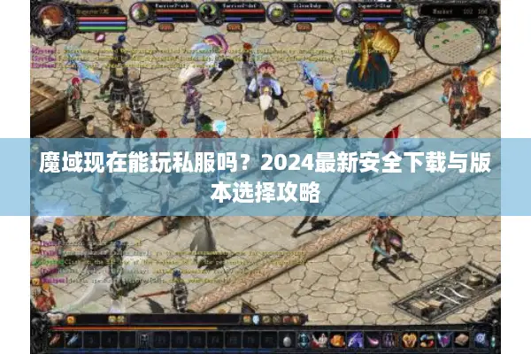 魔域现在能玩私服吗？2024最新安全下载与版本选择攻略