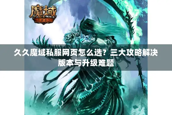 久久魔域私服网页怎么选？三大攻略解决版本与升级难题