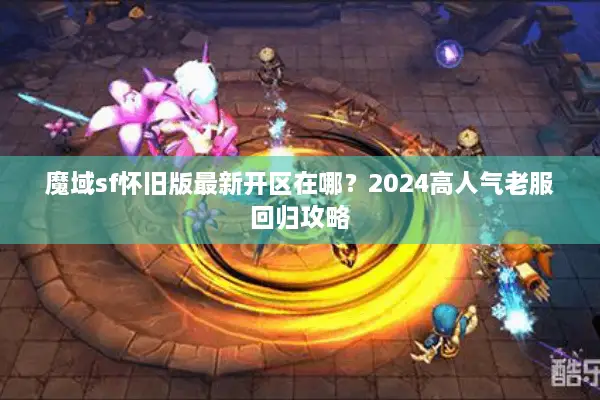 魔域sf怀旧版最新开区在哪？2024高人气老服回归攻略