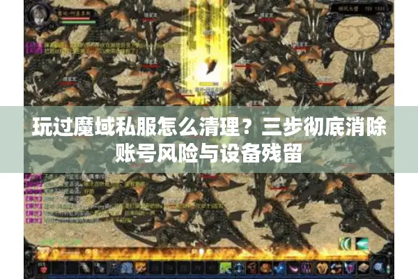 玩过魔域私服怎么清理？三步彻底消除账号风险与设备残留