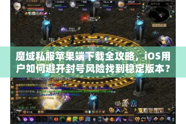 魔域私服苹果端下载全攻略，iOS用户如何避开封号风险找到稳定版本？
