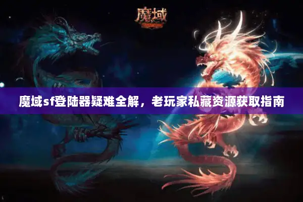 魔域sf登陆器疑难全解，老玩家私藏资源获取指南