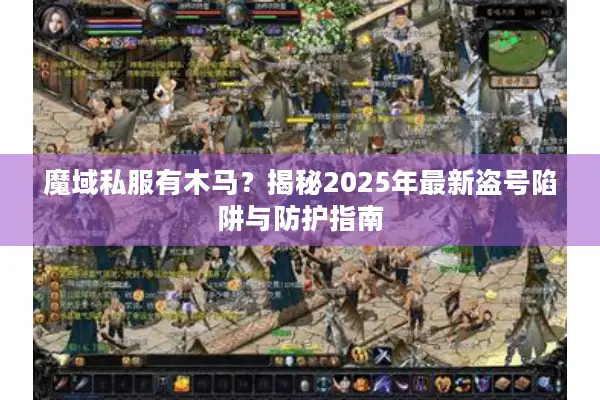 魔域私服有木马？揭秘2025年最新盗号陷阱与防护指南