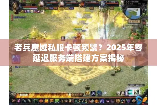 老兵魔域私服卡顿频繁？2025年零延迟服务端搭建方案揭秘
