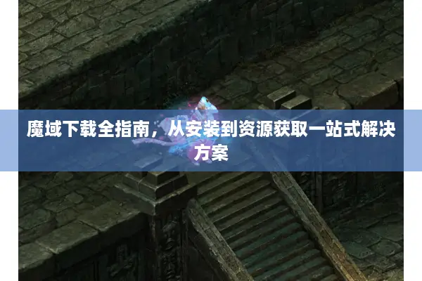 魔域下载全指南，从安装到资源获取一站式解决方案