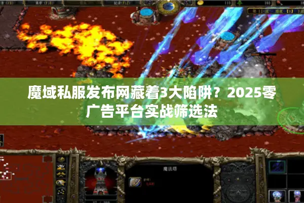 魔域私服发布网藏着3大陷阱？2025零广告平台实战筛选法