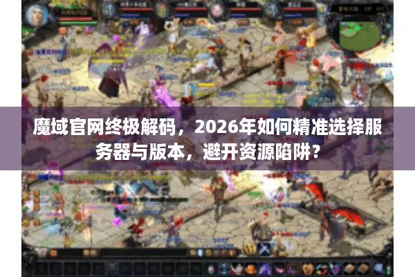 魔域官网终极解码，2026年如何精准选择服务器与版本，避开资源陷阱？