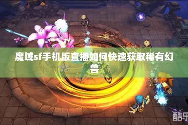 魔域sf手机版直播如何快速获取稀有幻兽