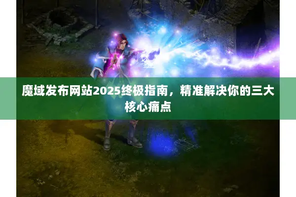 魔域发布网站2025终极指南，精准解决你的三大核心痛点