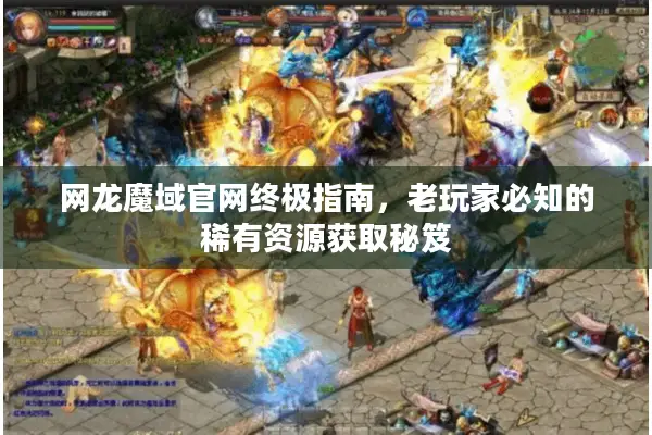 网龙魔域官网终极指南，老玩家必知的稀有资源获取秘笈
