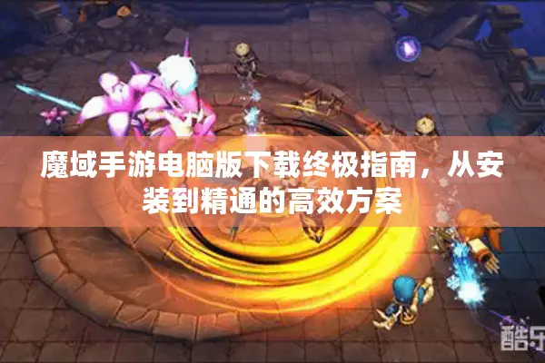 魔域手游电脑版下载终极指南，从安装到精通的高效方案