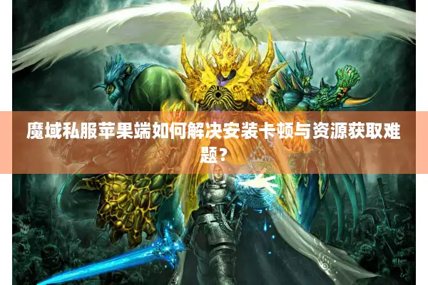 魔域私服苹果端如何解决安装卡顿与资源获取难题？