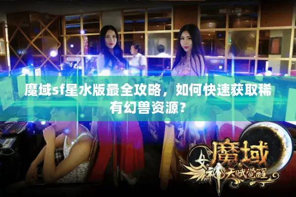 魔域sf星水版最全攻略，如何快速获取稀有幻兽资源？